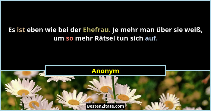 Es ist eben wie bei der Ehefrau. Je mehr man über sie weiß, um so mehr Rätsel tun sich auf.... - Anonym