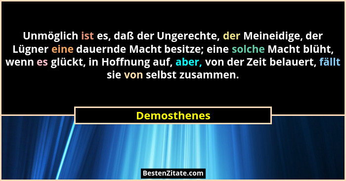 Unmöglich ist es, daß der Ungerechte, der Meineidige, der Lügner eine dauernde Macht besitze; eine solche Macht blüht, wenn es glückt, i... - Demosthenes