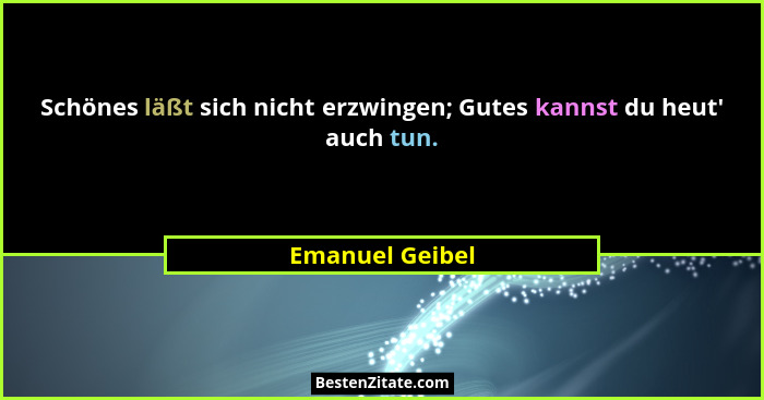 Schönes läßt sich nicht erzwingen; Gutes kannst du heut' auch tun.... - Emanuel Geibel