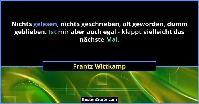 Nichts gelesen, nichts geschrieben, alt geworden, dumm geblieben. Ist mir aber auch egal - klappt vielleicht das nächste Mal.... - Frantz Wittkamp