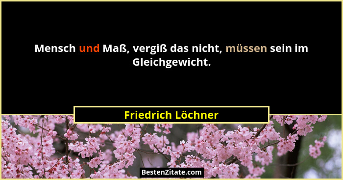 Mensch und Maß, vergiß das nicht, müssen sein im Gleichgewicht.... - Friedrich Löchner