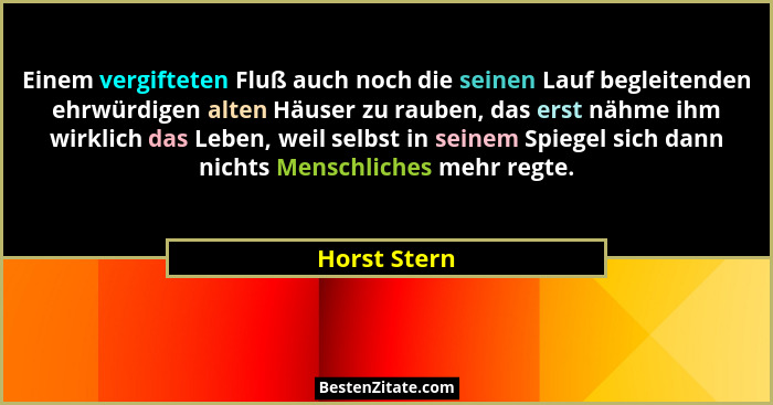 Einem vergifteten Fluß auch noch die seinen Lauf begleitenden ehrwürdigen alten Häuser zu rauben, das erst nähme ihm wirklich das Leben,... - Horst Stern