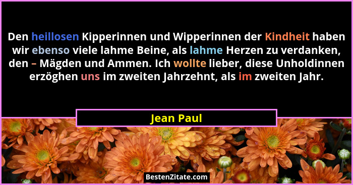 Den heillosen Kipperinnen und Wipperinnen der Kindheit haben wir ebenso viele lahme Beine, als lahme Herzen zu verdanken, den – Mägden und... - Jean Paul