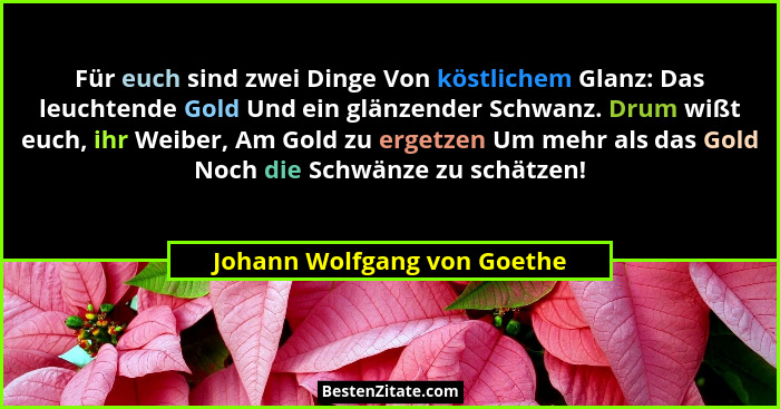 Für euch sind zwei Dinge Von köstlichem Glanz: Das leuchtende Gold Und ein glänzender Schwanz. Drum wißt euch, ihr Weiber... - Johann Wolfgang von Goethe
