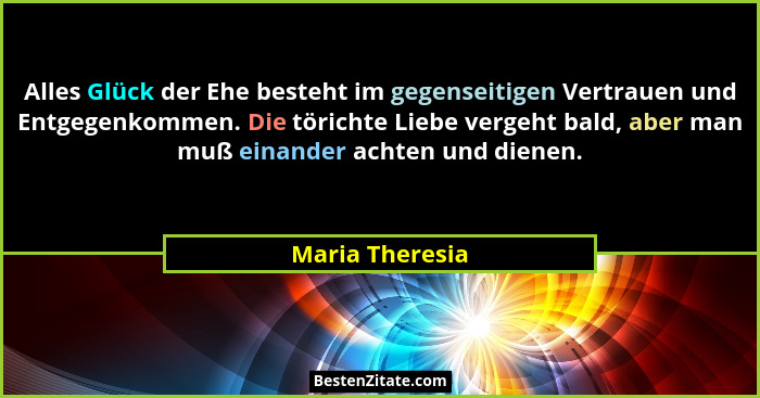 Alles Glück der Ehe besteht im gegenseitigen Vertrauen und Entgegenkommen. Die törichte Liebe vergeht bald, aber man muß einander ach... - Maria Theresia