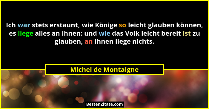 Ich war stets erstaunt, wie Könige so leicht glauben können, es liege alles an ihnen: und wie das Volk leicht bereit ist zu glau... - Michel de Montaigne