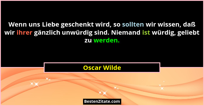 Wenn uns Liebe geschenkt wird, so sollten wir wissen, daß wir ihrer gänzlich unwürdig sind. Niemand ist würdig, geliebt zu werden.... - Oscar Wilde