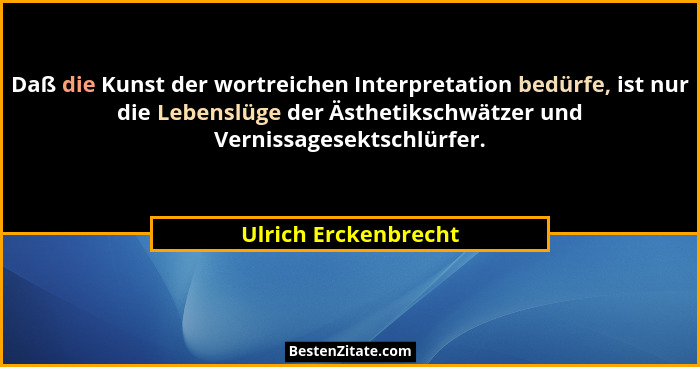 Daß die Kunst der wortreichen Interpretation bedürfe, ist nur die Lebenslüge der Ästhetikschwätzer und Vernissagesektschlürfer.... - Ulrich Erckenbrecht