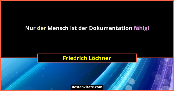 Nur der Mensch ist der Dokumentation fähig!... - Friedrich Löchner
