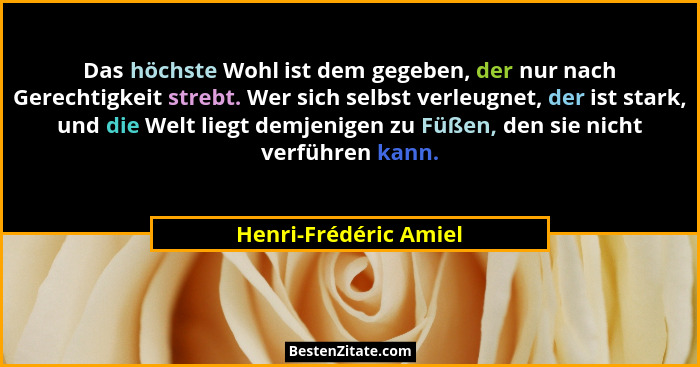 Das höchste Wohl ist dem gegeben, der nur nach Gerechtigkeit strebt. Wer sich selbst verleugnet, der ist stark, und die Welt li... - Henri-Frédéric Amiel