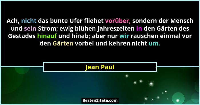Ach, nicht das bunte Ufer fliehet vorüber, sondern der Mensch und sein Strom; ewig blühen Jahreszeiten in den Gärten des Gestades hinauf u... - Jean Paul