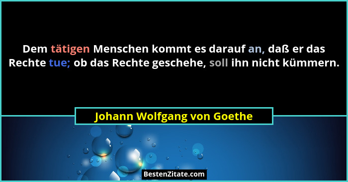 Dem tätigen Menschen kommt es darauf an, daß er das Rechte tue; ob das Rechte geschehe, soll ihn nicht kümmern.... - Johann Wolfgang von Goethe