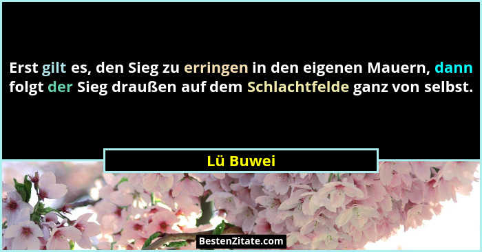 Erst gilt es, den Sieg zu erringen in den eigenen Mauern, dann folgt der Sieg draußen auf dem Schlachtfelde ganz von selbst.... - Lü Buwei