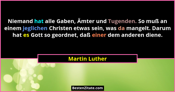 Niemand hat alle Gaben, Ämter und Tugenden. So muß an einem jeglichen Christen etwas sein, was da mangelt. Darum hat es Gott so geordn... - Martin Luther