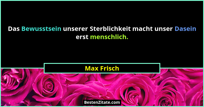 Das Bewusstsein unserer Sterblichkeit macht unser Dasein erst menschlich.... - Max Frisch