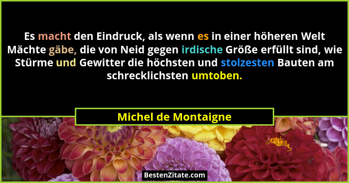Es macht den Eindruck, als wenn es in einer höheren Welt Mächte gäbe, die von Neid gegen irdische Größe erfüllt sind, wie Stürme... - Michel de Montaigne