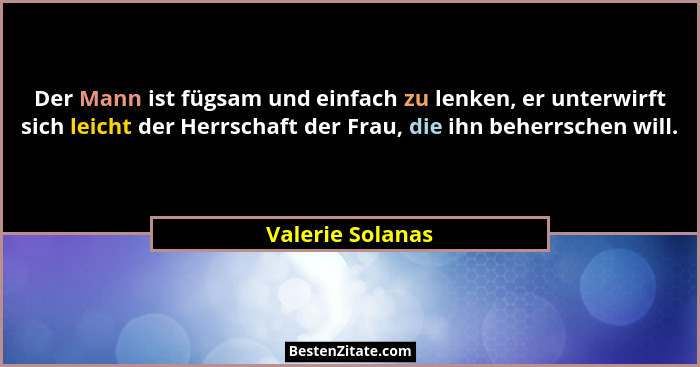 Der Mann ist fügsam und einfach zu lenken, er unterwirft sich leicht der Herrschaft der Frau, die ihn beherrschen will.... - Valerie Solanas