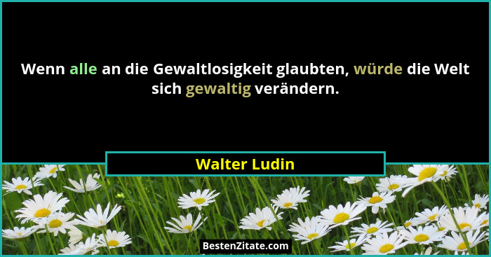 Wenn alle an die Gewaltlosigkeit glaubten, würde die Welt sich gewaltig verändern.... - Walter Ludin