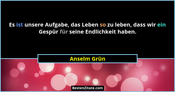 Es ist unsere Aufgabe, das Leben so zu leben, dass wir ein Gespür für seine Endlichkeit haben.... - Anselm Grün