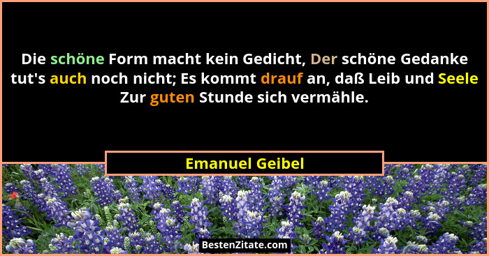 Die schöne Form macht kein Gedicht, Der schöne Gedanke tut's auch noch nicht; Es kommt drauf an, daß Leib und Seele Zur guten Stu... - Emanuel Geibel