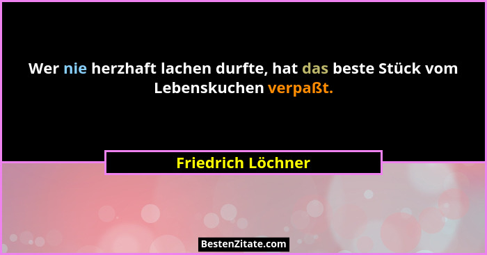 Wer nie herzhaft lachen durfte, hat das beste Stück vom Lebenskuchen verpaßt.... - Friedrich Löchner