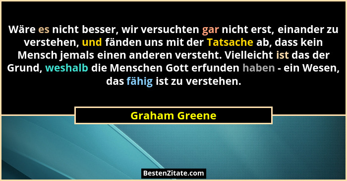 Wäre es nicht besser, wir versuchten gar nicht erst, einander zu verstehen, und fänden uns mit der Tatsache ab, dass kein Mensch jemal... - Graham Greene