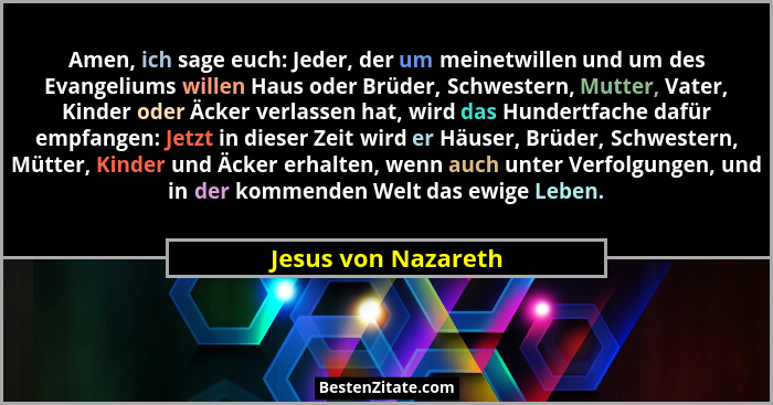 Amen, ich sage euch: Jeder, der um meinetwillen und um des Evangeliums willen Haus oder Brüder, Schwestern, Mutter, Vater, Kinder... - Jesus von Nazareth