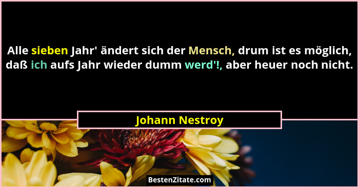 Alle sieben Jahr' ändert sich der Mensch, drum ist es möglich, daß ich aufs Jahr wieder dumm werd'!, aber heuer noch nicht.... - Johann Nestroy