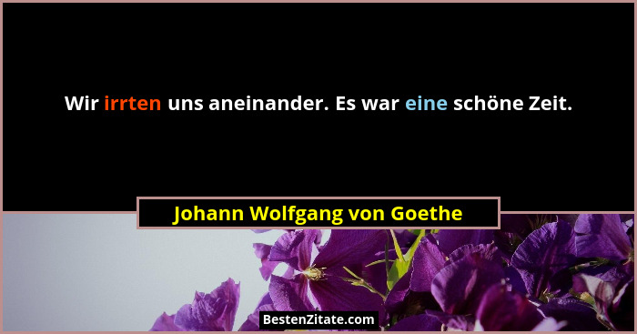 Wir irrten uns aneinander. Es war eine schöne Zeit.... - Johann Wolfgang von Goethe