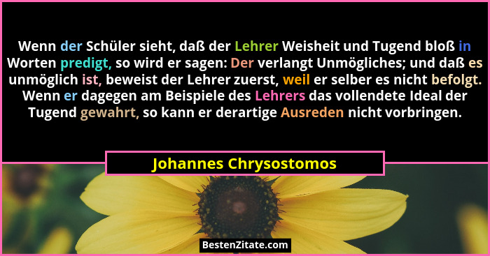 Wenn der Schüler sieht, daß der Lehrer Weisheit und Tugend bloß in Worten predigt, so wird er sagen: Der verlangt Unmögliches;... - Johannes Chrysostomos