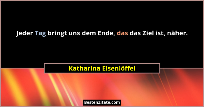 Jeder Tag bringt uns dem Ende, das das Ziel ist, näher.... - Katharina Eisenlöffel