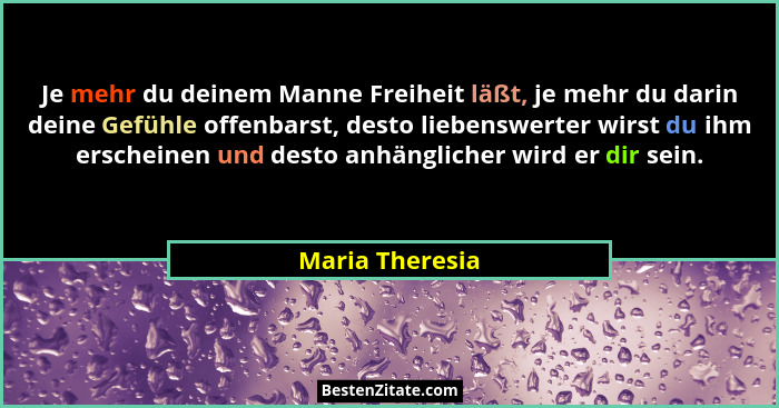 Je mehr du deinem Manne Freiheit läßt, je mehr du darin deine Gefühle offenbarst, desto liebenswerter wirst du ihm erscheinen und des... - Maria Theresia