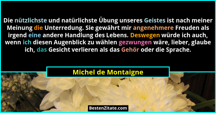 Die nützlichste und natürlichste Übung unseres Geistes ist nach meiner Meinung die Unterredung. Sie gewährt mir angenehmere Freu... - Michel de Montaigne