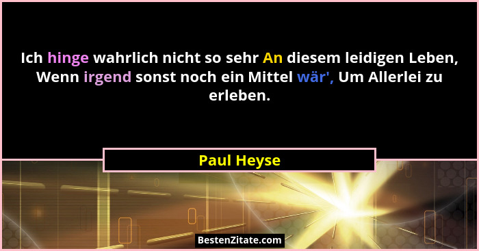 Ich hinge wahrlich nicht so sehr An diesem leidigen Leben, Wenn irgend sonst noch ein Mittel wär', Um Allerlei zu erleben.... - Paul Heyse