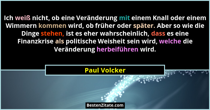 Ich weiß nicht, ob eine Veränderung mit einem Knall oder einem Wimmern kommen wird, ob früher oder später. Aber so wie die Dinge stehen... - Paul Volcker