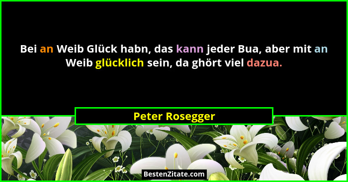 Bei an Weib Glück habn, das kann jeder Bua, aber mit an Weib glücklich sein, da ghört viel dazua.... - Peter Rosegger