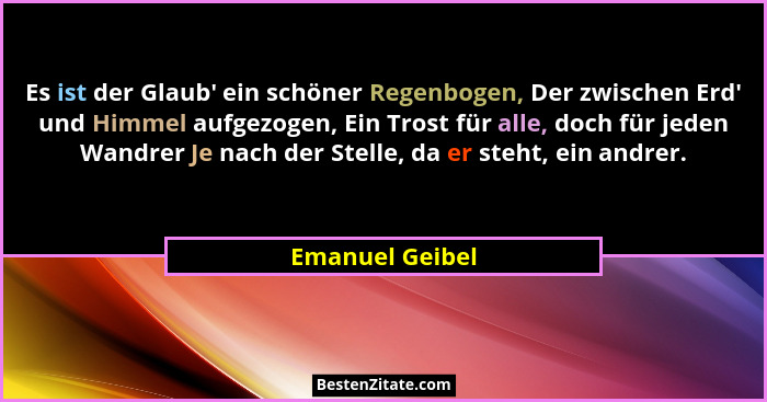 Es ist der Glaub' ein schöner Regenbogen, Der zwischen Erd' und Himmel aufgezogen, Ein Trost für alle, doch für jeden Wandrer... - Emanuel Geibel