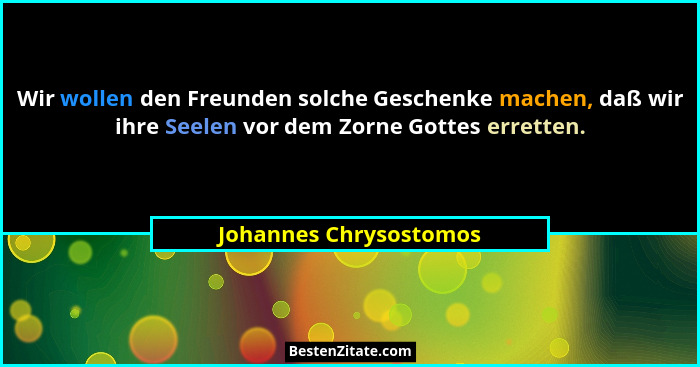 Wir wollen den Freunden solche Geschenke machen, daß wir ihre Seelen vor dem Zorne Gottes erretten.... - Johannes Chrysostomos