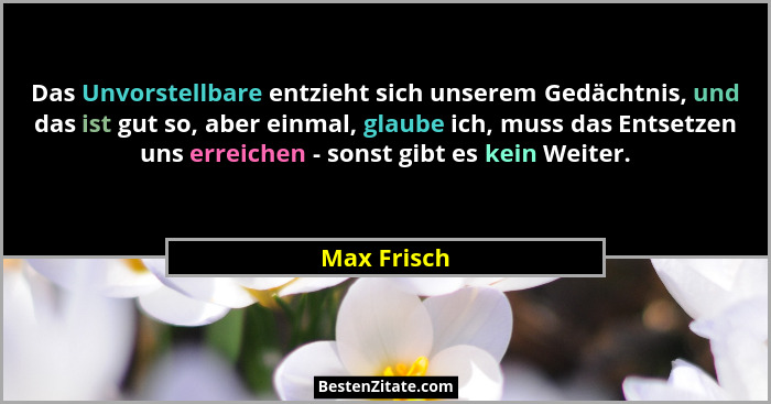 Das Unvorstellbare entzieht sich unserem Gedächtnis, und das ist gut so, aber einmal, glaube ich, muss das Entsetzen uns erreichen - sons... - Max Frisch