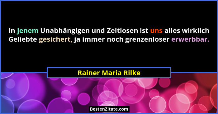 In jenem Unabhängigen und Zeitlosen ist uns alles wirklich Geliebte gesichert, ja immer noch grenzenloser erwerbbar.... - Rainer Maria Rilke