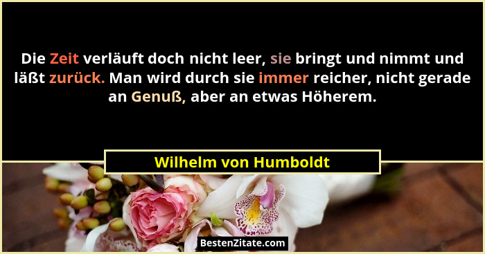 Die Zeit verläuft doch nicht leer, sie bringt und nimmt und läßt zurück. Man wird durch sie immer reicher, nicht gerade an Genu... - Wilhelm von Humboldt