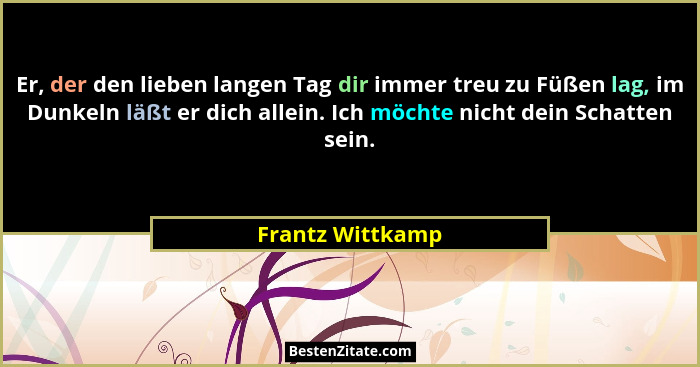 Er, der den lieben langen Tag dir immer treu zu Füßen lag, im Dunkeln läßt er dich allein. Ich möchte nicht dein Schatten sein.... - Frantz Wittkamp