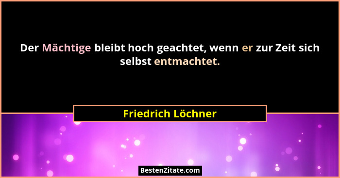 Der Mächtige bleibt hoch geachtet, wenn er zur Zeit sich selbst entmachtet.... - Friedrich Löchner