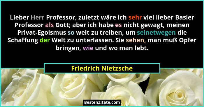 Lieber Herr Professor, zuletzt wäre ich sehr viel lieber Basler Professor als Gott; aber ich habe es nicht gewagt, meinen Privat... - Friedrich Nietzsche