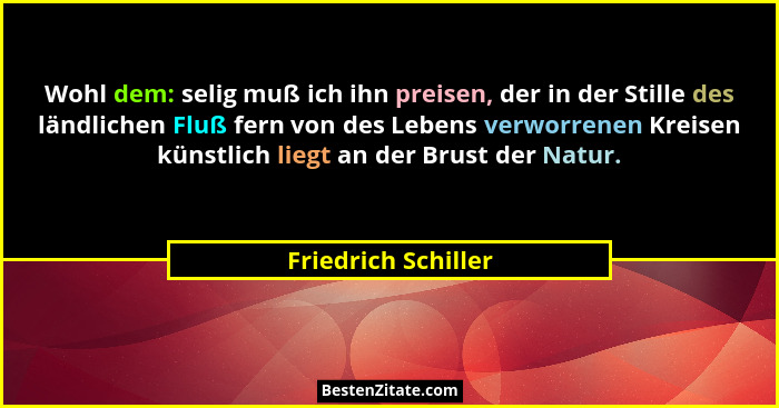 Wohl dem: selig muß ich ihn preisen, der in der Stille des ländlichen Fluß fern von des Lebens verworrenen Kreisen künstlich lieg... - Friedrich Schiller