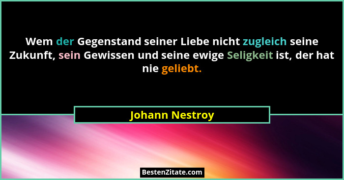 Wem der Gegenstand seiner Liebe nicht zugleich seine Zukunft, sein Gewissen und seine ewige Seligkeit ist, der hat nie geliebt.... - Johann Nestroy