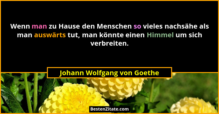 Wenn man zu Hause den Menschen so vieles nachsähe als man auswärts tut, man könnte einen Himmel um sich verbreiten.... - Johann Wolfgang von Goethe