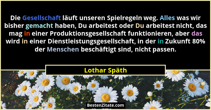 Die Gesellschaft läuft unseren Spielregeln weg. Alles was wir bisher gemacht haben, Du arbeitest oder Du arbeitest nicht, das mag in ei... - Lothar Späth
