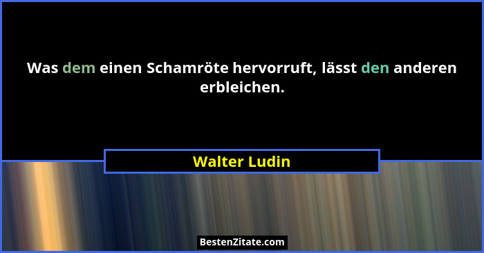 Was dem einen Schamröte hervorruft, lässt den anderen erbleichen.... - Walter Ludin