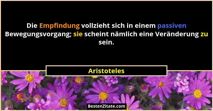 Die Empfindung vollzieht sich in einem passiven Bewegungsvorgang; sie scheint nämlich eine Veränderung zu sein.... - Aristoteles